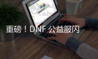 重磅！DNF 公益服闪亮登场，福利多多