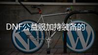 DNF公益服加持装备的作用是什么？